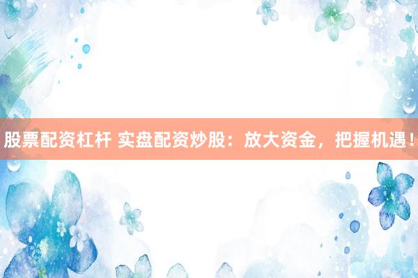 股票配资杠杆 实盘配资炒股：放大资金，把握机遇！