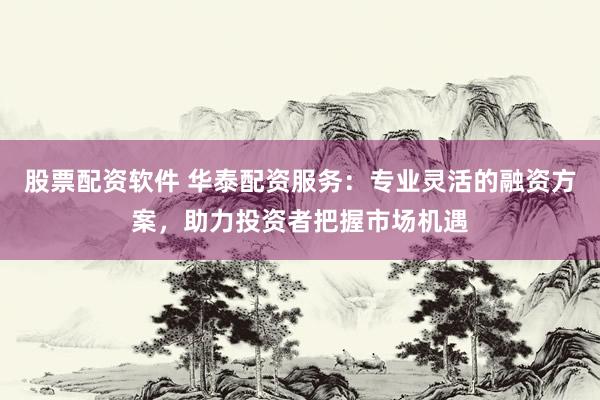 股票配资软件 华泰配资服务：专业灵活的融资方案，助力投资者把握市场机遇