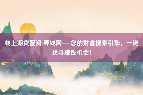 线上期货配资 寻钱网——您的财富搜索引擎，一键找寻赚钱机会！
