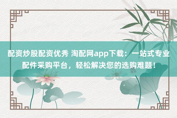 配资炒股配资优秀 淘配网app下载：一站式专业配件采购平台，轻松解决您的选购难题！
