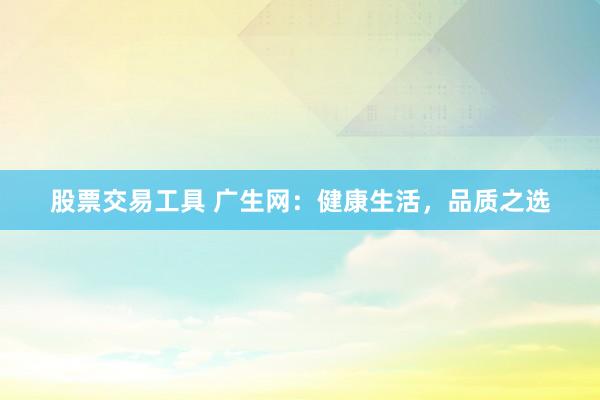 股票交易工具 广生网：健康生活，品质之选