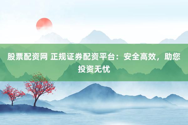 股票配资网 正规证券配资平台：安全高效，助您投资无忧
