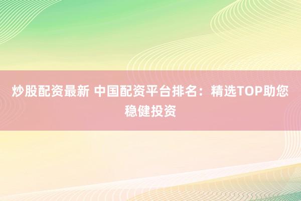 炒股配资最新 中国配资平台排名：精选TOP助您稳健投资