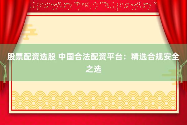 股票配资选股 中国合法配资平台：精选合规安全之选