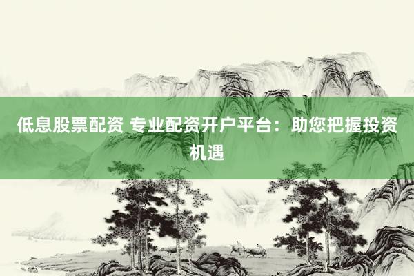 低息股票配资 专业配资开户平台：助您把握投资机遇