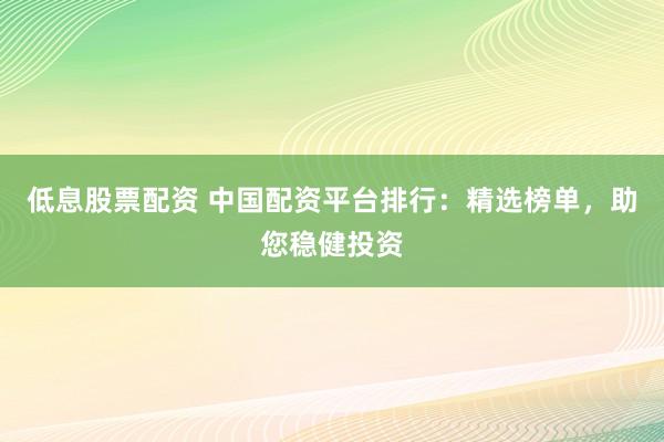 低息股票配资 中国配资平台排行：精选榜单，助您稳健投资