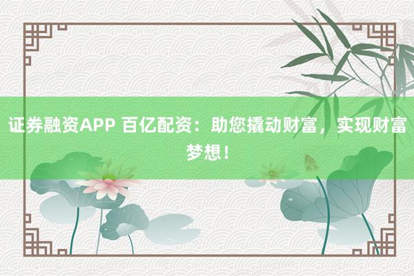 证券融资APP 百亿配资：助您撬动财富，实现财富梦想！