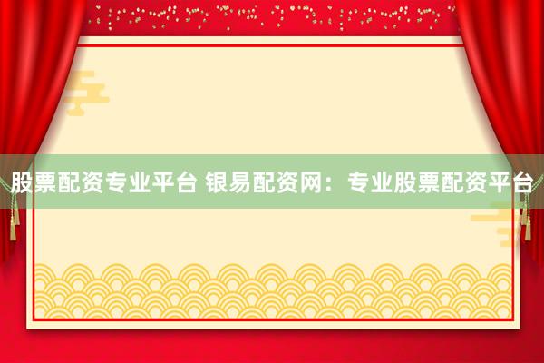 股票配资专业平台 银易配资网：专业股票配资平台