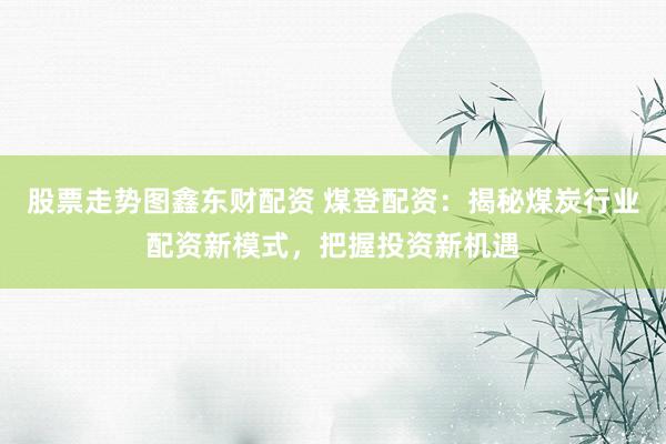 股票走势图鑫东财配资 煤登配资：揭秘煤炭行业配资新模式，把握投资新机遇