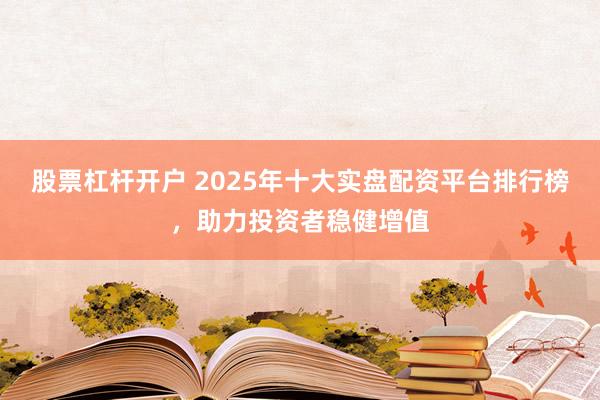 股票杠杆开户 2025年十大实盘配资平台排行榜，助力投资者稳健增值
