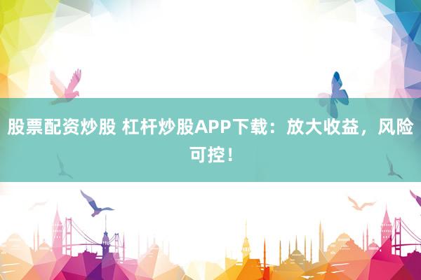 股票配资炒股 杠杆炒股APP下载：放大收益，风险可控！