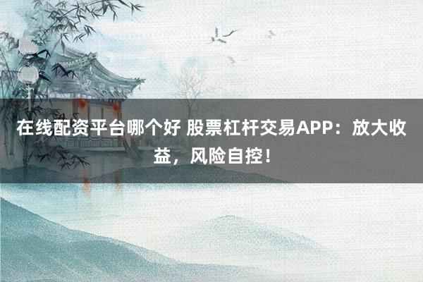 在线配资平台哪个好 股票杠杆交易APP：放大收益，风险自控！