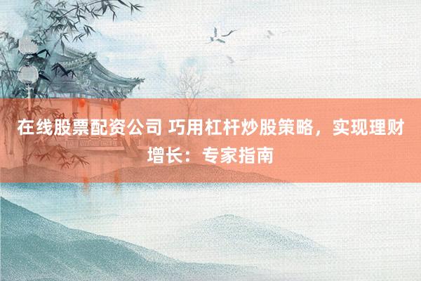 在线股票配资公司 巧用杠杆炒股策略，实现理财增长：专家指南