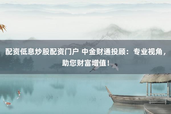 配资低息炒股配资门户 中金财通投顾：专业视角，助您财富增值！