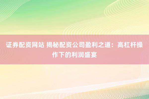 证券配资网站 揭秘配资公司盈利之道：高杠杆操作下的利润盛宴