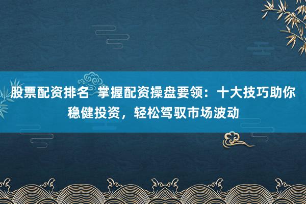 股票配资排名  掌握配资操盘要领：十大技巧助你稳健投资，轻松驾驭市场波动