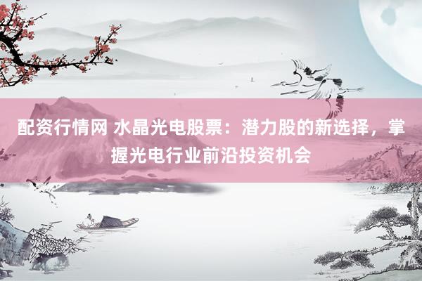 配资行情网 水晶光电股票：潜力股的新选择，掌握光电行业前沿投资机会