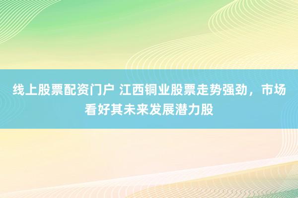 线上股票配资门户 江西铜业股票走势强劲，市场看好其未来发展潜力股