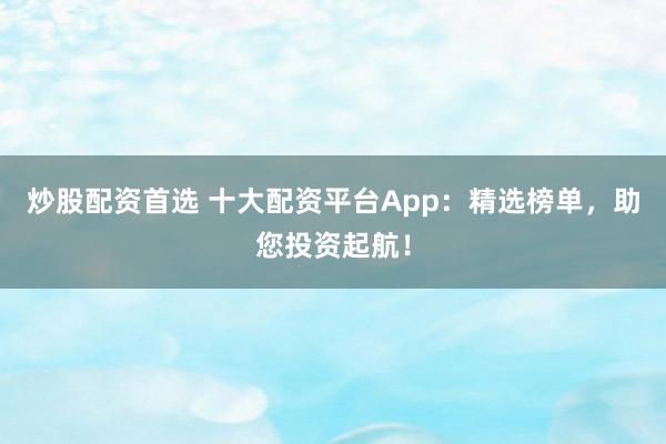 炒股配资首选 十大配资平台App：精选榜单，助您投资起航！