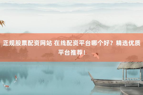 正规股票配资网站 在线配资平台哪个好？精选优质平台推荐！