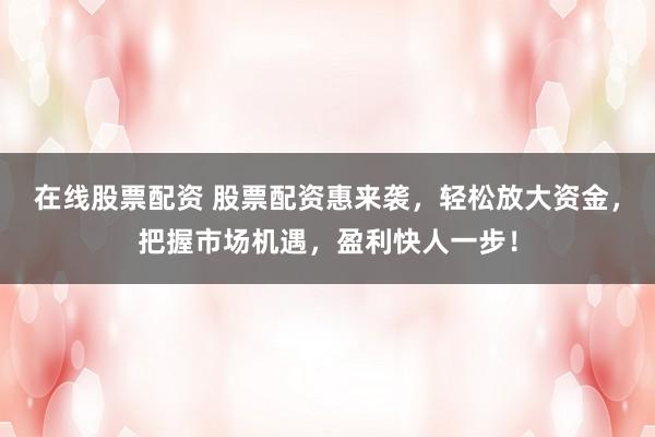 在线股票配资 股票配资惠来袭，轻松放大资金，把握市场机遇，盈利快人一步！