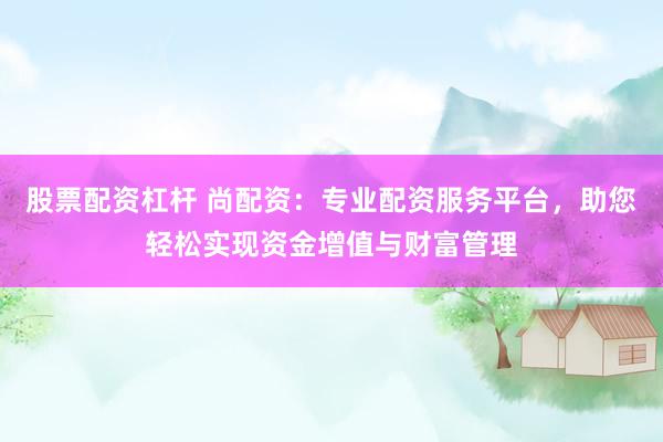 股票配资杠杆 尚配资：专业配资服务平台，助您轻松实现资金增值与财富管理