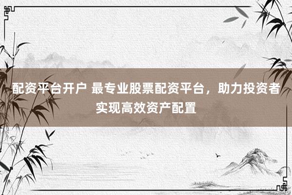 配资平台开户 最专业股票配资平台，助力投资者实现高效资产配置