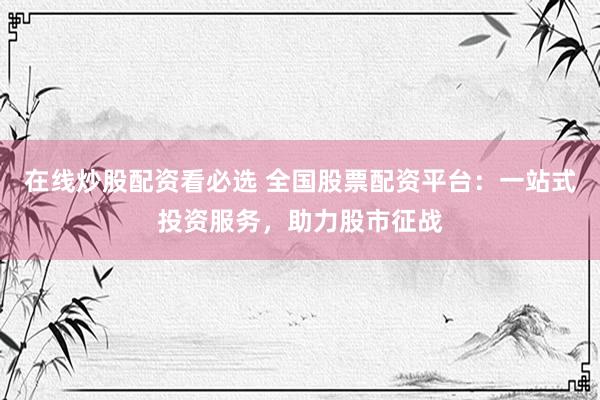 在线炒股配资看必选 全国股票配资平台：一站式投资服务，助力股市征战