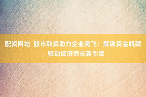 配资网站  股市融资助力企业腾飞：解锁资金瓶颈，驱动经济增长新引擎