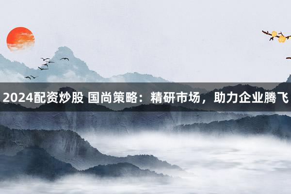 2024配资炒股 国尚策略：精研市场，助力企业腾飞