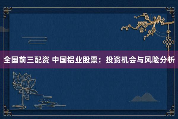 全国前三配资 中国铝业股票：投资机会与风险分析