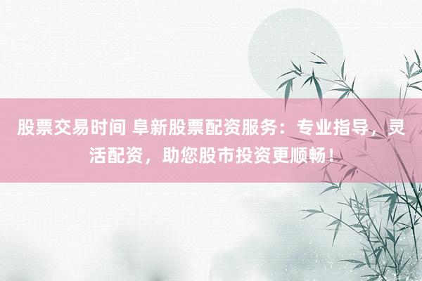 股票交易时间 阜新股票配资服务：专业指导，灵活配资，助您股市投资更顺畅！