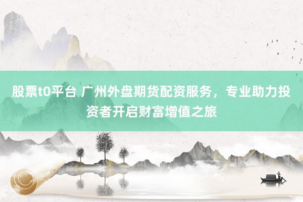 股票t0平台 广州外盘期货配资服务，专业助力投资者开启财富增值之旅