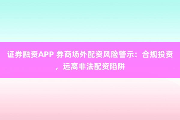 证券融资APP 券商场外配资风险警示：合规投资，远离非法配资陷阱