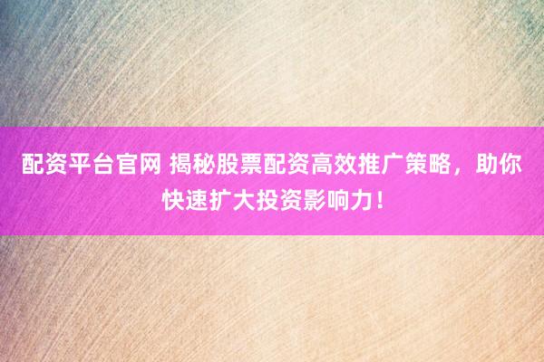 配资平台官网 揭秘股票配资高效推广策略，助你快速扩大投资影响力！