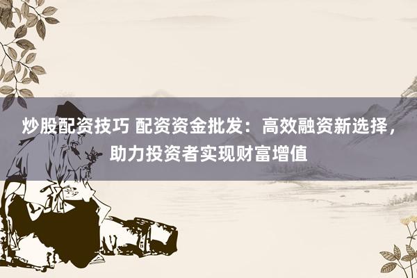 炒股配资技巧 配资资金批发：高效融资新选择，助力投资者实现财富增值