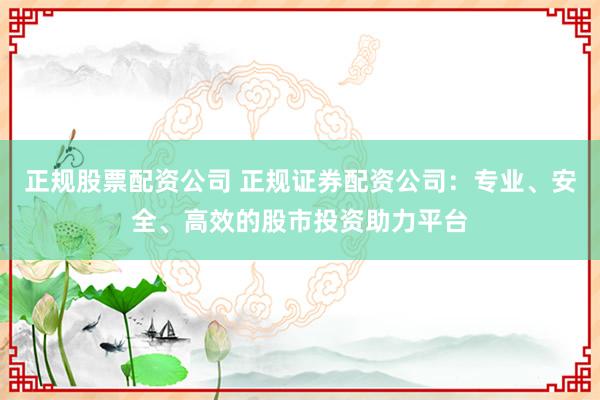 正规股票配资公司 正规证券配资公司：专业、安全、高效的股市投资助力平台