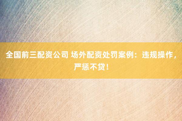 全国前三配资公司 场外配资处罚案例：违规操作，严惩不贷！