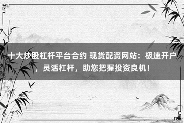 十大炒股杠杆平台合约 现货配资网站：极速开户，灵活杠杆，助您把握投资良机！