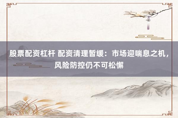 股票配资杠杆 配资清理暂缓：市场迎喘息之机，风险防控仍不可松懈