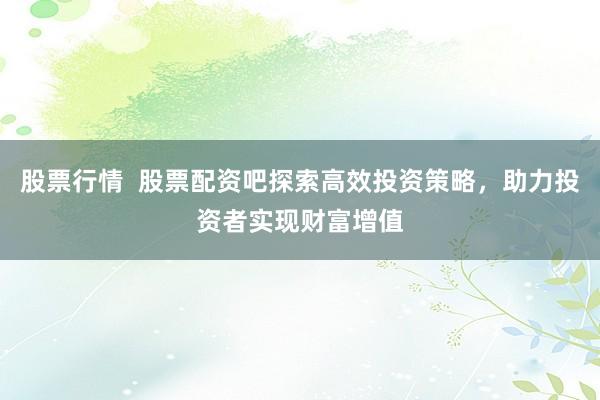 股票行情  股票配资吧探索高效投资策略，助力投资者实现财富增值