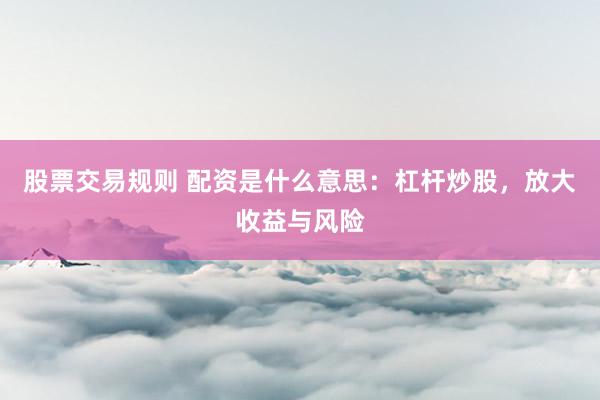 股票交易规则 配资是什么意思：杠杆炒股，放大收益与风险