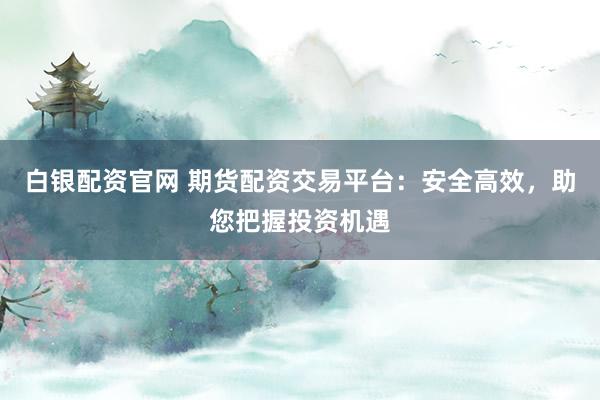 白银配资官网 期货配资交易平台：安全高效，助您把握投资机遇