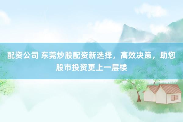 配资公司 东莞炒股配资新选择，高效决策，助您股市投资更上一层楼