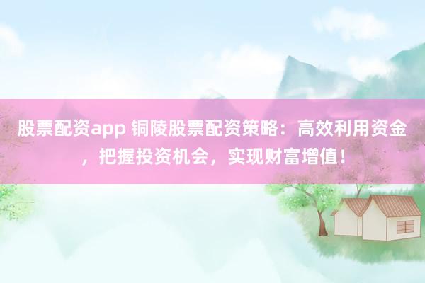 股票配资app 铜陵股票配资策略：高效利用资金，把握投资机会，实现财富增值！