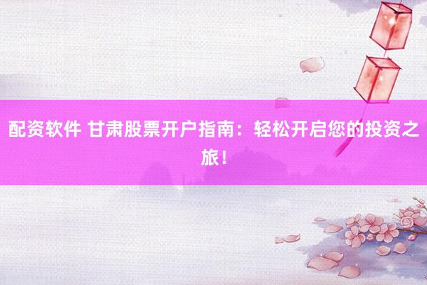 配资软件 甘肃股票开户指南：轻松开启您的投资之旅！