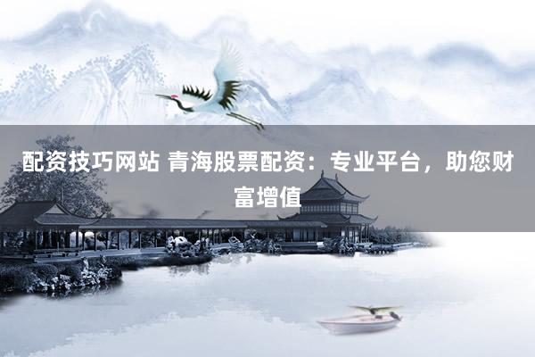 配资技巧网站 青海股票配资：专业平台，助您财富增值