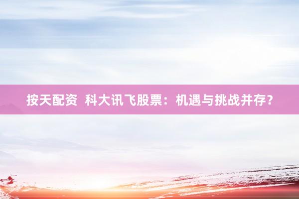 按天配资  科大讯飞股票：机遇与挑战并存？