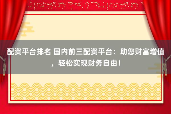 配资平台排名 国内前三配资平台：助您财富增值，轻松实现财务自由！