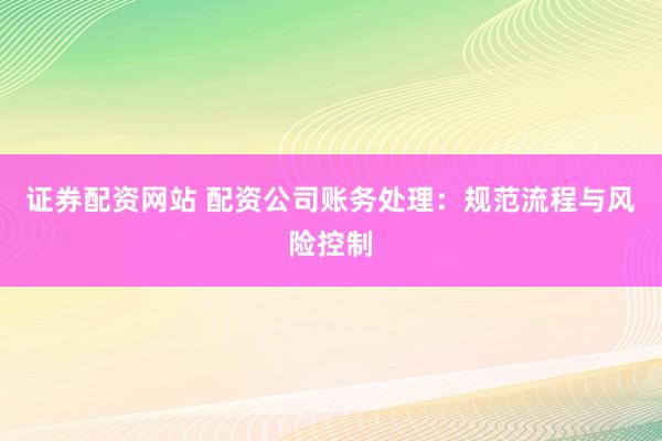 证券配资网站 配资公司账务处理：规范流程与风险控制